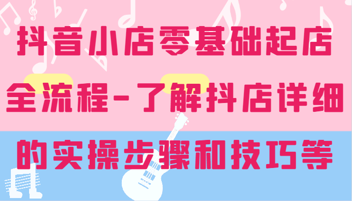 抖店零基础出单全过程-详尽学习培训抖音小店的实际操作步骤和技巧等-优知识