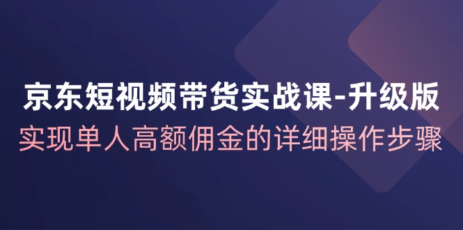 京东-短视频带货实战课-升级版，实现单人高额佣金的详细操作步骤-优知识