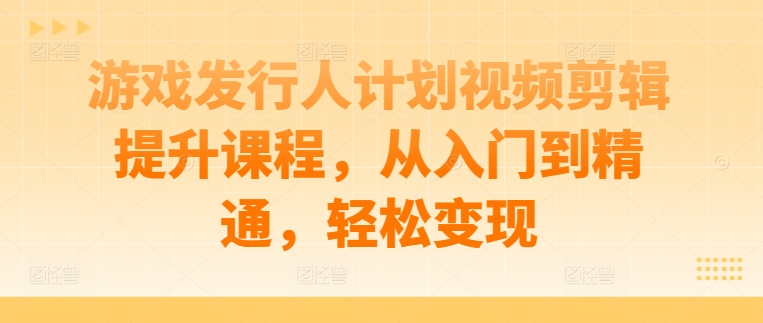 游戏发行人计划视频剪辑提升课程，从入门到精通，轻松变现-优知识