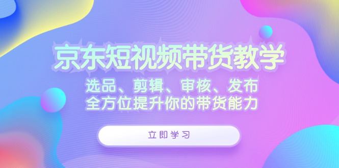 京东短视频带货教学：选品、剪辑、审核、发布，全方位提升你的带货能力-优知识