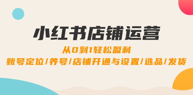 小红书店铺运营：0到1轻松盈利，账号定位/养号/店铺开通与设置/选品/发货-优知识