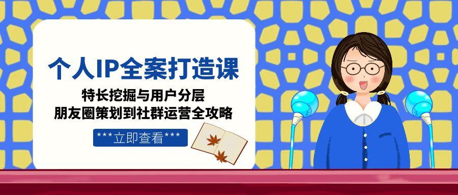 个人IP全案打造课，特长挖掘与用户分层，朋友圈策划到社群运营全攻略-优知识