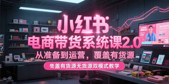 小红书电商带货系统课2.0，从准备到运营，覆盖有货源无货源双模式教学-知学云创